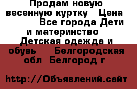 Продам новую весенную куртку › Цена ­ 1 500 - Все города Дети и материнство » Детская одежда и обувь   . Белгородская обл.,Белгород г.